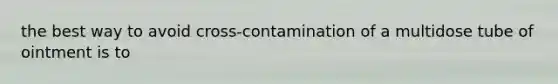 the best way to avoid cross-contamination of a multidose tube of ointment is to