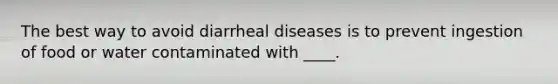 The best way to avoid diarrheal diseases is to prevent ingestion of food or water contaminated with ____.