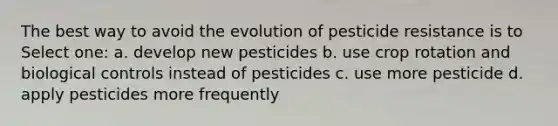 The best way to avoid the evolution of pesticide resistance is to Select one: a. develop new pesticides b. use crop rotation and biological controls instead of pesticides c. use more pesticide d. apply pesticides more frequently