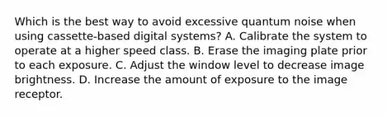 Which is the best way to avoid excessive quantum noise when using cassette-based digital systems? A. Calibrate the system to operate at a higher speed class. B. Erase the imaging plate prior to each exposure. C. Adjust the window level to decrease image brightness. D. Increase the amount of exposure to the image receptor.