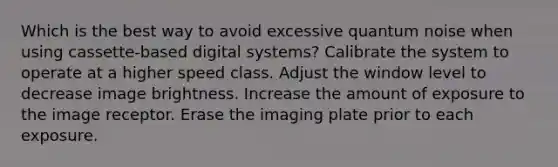 Which is the best way to avoid excessive quantum noise when using cassette-based digital systems? Calibrate the system to operate at a higher speed class. Adjust the window level to decrease image brightness. Increase the amount of exposure to the image receptor. Erase the imaging plate prior to each exposure.