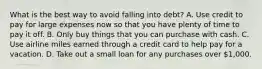 What is the best way to avoid falling into debt? A. Use credit to pay for large expenses now so that you have plenty of time to pay it off. B. Only buy things that you can purchase with cash. C. Use airline miles earned through a credit card to help pay for a vacation. D. Take out a small loan for any purchases over 1,000.