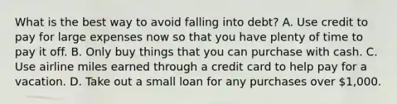 What is the best way to avoid falling into debt? A. Use credit to pay for large expenses now so that you have plenty of time to pay it off. B. Only buy things that you can purchase with cash. C. Use airline miles earned through a credit card to help pay for a vacation. D. Take out a small loan for any purchases over 1,000.