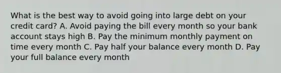 What is the best way to avoid going into large debt on your credit card? A. Avoid paying the bill every month so your bank account stays high B. Pay the minimum monthly payment on time every month C. Pay half your balance every month D. Pay your full balance every month