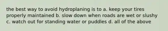 the best way to avoid hydroplaning is to a. keep your tires properly maintained b. slow down when roads are wet or slushy c. watch out for standing water or puddles d. all of the above