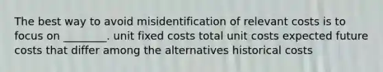 The best way to avoid misidentification of relevant costs is to focus on ________. unit fixed costs total unit costs expected future costs that differ among the alternatives historical costs