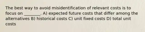 The best way to avoid misidentification of relevant costs is to focus on ________. A) expected future costs that differ among the alternatives B) historical costs C) unit fixed costs D) total unit costs