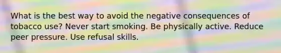 What is the best way to avoid the negative consequences of tobacco use? Never start smoking. Be physically active. Reduce peer pressure. Use refusal skills.