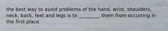 the best way to avoid problems of the hand, wrist, shoulders, neck, back, feet and legs is to _________ them from occurring in the first place