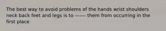 The best way to avoid problems of the hands wrist shoulders neck back feet and legs is to ——- them from occurring in the first place