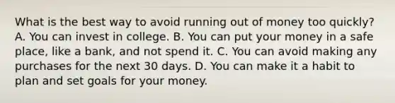 What is the best way to avoid running out of money too quickly? A. You can invest in college. B. You can put your money in a safe place, like a bank, and not spend it. C. You can avoid making any purchases for the next 30 days. D. You can make it a habit to plan and set goals for your money.