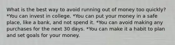 What is the best way to avoid running out of money too quickly? *You can invest in college. *You can put your money in a safe place, like a bank, and not spend it. *You can avoid making any purchases for the next 30 days. *You can make it a habit to plan and set goals for your money.