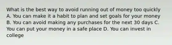 What is the best way to avoid running out of money too quickly A. You can make it a habit to plan and set goals for your money B. You can avoid making any purchases for the next 30 days C. You can put your money in a safe place D. You can invest in college