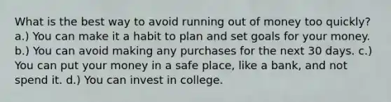 What is the best way to avoid running out of money too quickly? a.) You can make it a habit to plan and set goals for your money. b.) You can avoid making any purchases for the next 30 days. c.) You can put your money in a safe place, like a bank, and not spend it. d.) You can invest in college.