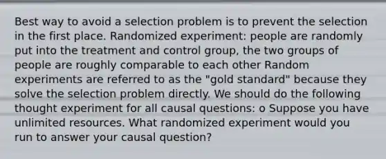 Best way to avoid a selection problem is to prevent the selection in the first place. Randomized experiment: people are randomly put into the treatment and control group, the two groups of people are roughly comparable to each other Random experiments are referred to as the "gold standard" because they solve the selection problem directly. We should do the following thought experiment for all causal questions: o Suppose you have unlimited resources. What randomized experiment would you run to answer your causal question?