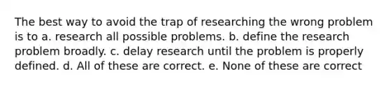 The best way to avoid the trap of researching the wrong problem is to a. research all possible problems. b. define the research problem broadly. c. delay research until the problem is properly defined. d. All of these are correct. e. None of these are correct