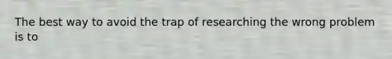 The best way to avoid the trap of researching the wrong problem is to