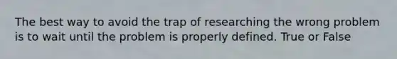 The best way to avoid the trap of researching the wrong problem is to wait until the problem is properly defined. True or False