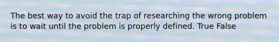 The best way to avoid the trap of researching the wrong problem is to wait until the problem is properly defined. True False