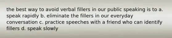 the best way to avoid verbal fillers in our public speaking is to a. speak rapidly b. eliminate the fillers in our everyday conversation c. practice speeches with a friend who can identify fillers d. speak slowly