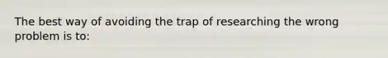 The best way of avoiding the trap of researching the wrong problem is to: