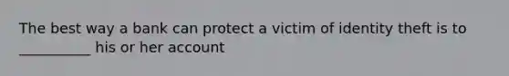 The best way a bank can protect a victim of identity theft is to __________ his or her account