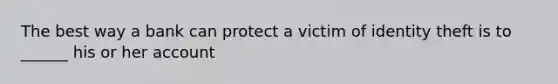 The best way a bank can protect a victim of identity theft is to ______ his or her account