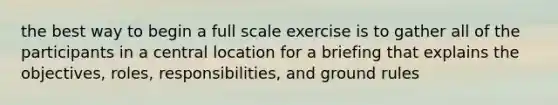 the best way to begin a full scale exercise is to gather all of the participants in a central location for a briefing that explains the objectives, roles, responsibilities, and ground rules