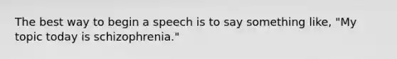 The best way to begin a speech is to say something like, "My topic today is schizophrenia."