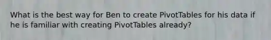 What is the best way for Ben to create PivotTables for his data if he is familiar with creating PivotTables already?