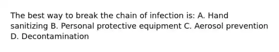 The best way to break the chain of infection is: A. Hand sanitizing B. Personal protective equipment C. Aerosol prevention D. Decontamination