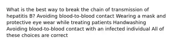 What is the best way to break the chain of transmission of hepatitis B? Avoiding blood-to-blood contact Wearing a mask and protective eye wear while treating patients Handwashing Avoiding blood-to-blood contact with an infected individual All of these choices are correct