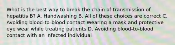 What is the best way to break the chain of transmission of hepatitis B? A. Handwashing B. All of these choices are correct C. Avoiding blood-to-blood contact Wearing a mask and protective eye wear while treating patients D. Avoiding blood-to-blood contact with an infected individual