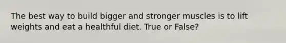 The best way to build bigger and stronger muscles is to lift weights and eat a healthful diet. True or False?