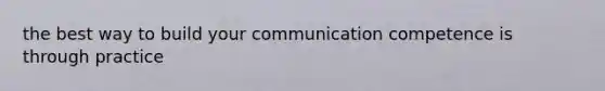 the best way to build your communication competence is through practice