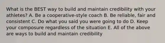 What is the BEST way to build and maintain credibility with your athletes? A. Be a cooperative-style coach B. Be reliable, fair and consistent C. Do what you said you were going to do D. Keep your composure regardless of the situation E. All of the above are ways to build and maintain credibility