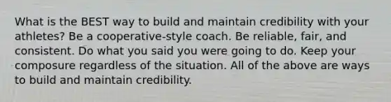 What is the BEST way to build and maintain credibility with your athletes? Be a cooperative-style coach. Be reliable, fair, and consistent. Do what you said you were going to do. Keep your composure regardless of the situation. All of the above are ways to build and maintain credibility.