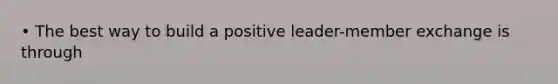 • The best way to build a positive leader-member exchange is through