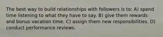 The best way to build relationships with followers is to: A) spend time listening to what they have to say. B) give them rewards and bonus vacation time. C) assign them new responsibilities. D) conduct performance reviews.