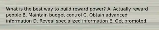 What is the best way to build reward power? A. Actually reward people B. Maintain budget control C. Obtain advanced information D. Reveal specialized information E. Get promoted.