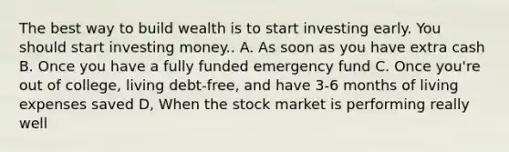 The best way to build wealth is to start investing early. You should start investing money.. A. As soon as you have extra cash B. Once you have a fully funded emergency fund C. Once you're out of college, living debt-free, and have 3-6 months of living expenses saved D, When the stock market is performing really well