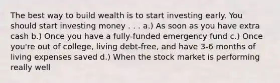 The best way to build wealth is to start investing early. You should start investing money . . . a.) As soon as you have extra cash b.) Once you have a fully-funded emergency fund c.) Once you're out of college, living debt-free, and have 3-6 months of living expenses saved d.) When the stock market is performing really well