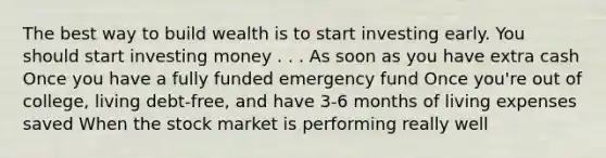 The best way to build wealth is to start investing early. You should start investing money . . . As soon as you have extra cash Once you have a fully funded emergency fund Once you're out of college, living debt-free, and have 3-6 months of living expenses saved When the stock market is performing really well