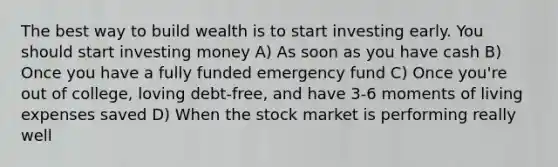 The best way to build wealth is to start investing early. You should start investing money A) As soon as you have cash B) Once you have a fully funded emergency fund C) Once you're out of college, loving debt-free, and have 3-6 moments of living expenses saved D) When the stock market is performing really well