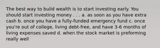 The best way to build wealth is to start investing early. You should start investing money . . . a. as soon as you have extra cash b. once you have a fully-funded emergency fund c. once you're out of college, living debt-free, and have 3-6 months of living expenses saved d. when the stock market is preforming really well