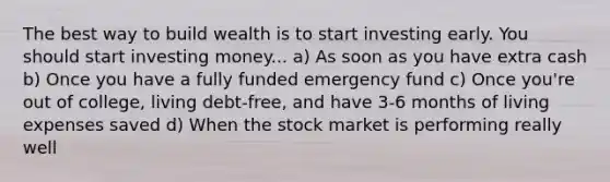 The best way to build wealth is to start investing early. You should start investing money... a) As soon as you have extra cash b) Once you have a fully funded emergency fund c) Once you're out of college, living debt-free, and have 3-6 months of living expenses saved d) When the stock market is performing really well