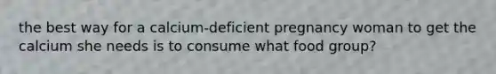 the best way for a calcium-deficient pregnancy woman to get the calcium she needs is to consume what food group?