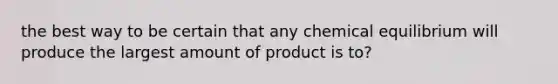 the best way to be certain that any chemical equilibrium will produce the largest amount of product is to?