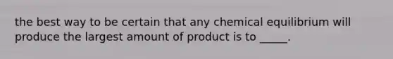 the best way to be certain that any chemical equilibrium will produce the largest amount of product is to _____.