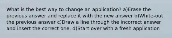 What is the best way to change an application? a)Erase the previous answer and replace it with the new answer b)White-out the previous answer c)Draw a line through the incorrect answer and insert the correct one. d)Start over with a fresh application